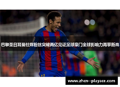 巴黎圣日耳曼社媒粉丝突破两亿见证足球豪门全球影响力再攀新高