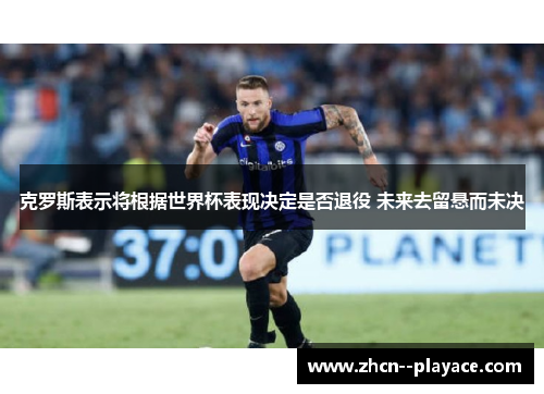 克罗斯表示将根据世界杯表现决定是否退役 未来去留悬而未决