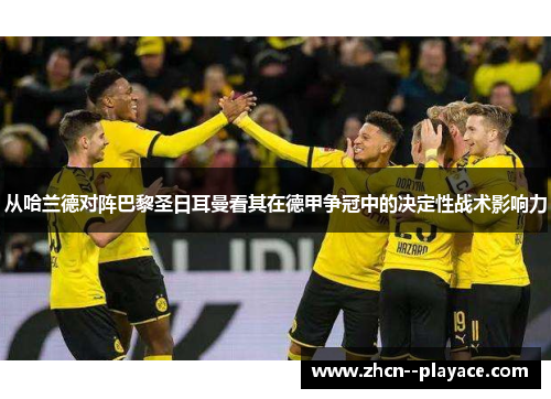 从哈兰德对阵巴黎圣日耳曼看其在德甲争冠中的决定性战术影响力 从哈兰德对阵巴黎圣日耳曼看其在德甲争冠中的决定性战术影响力