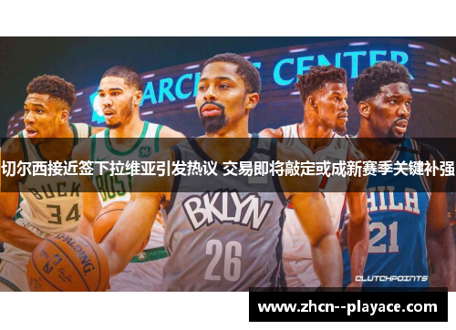 切尔西接近签下拉维亚引发热议 交易即将敲定或成新赛季关键补强